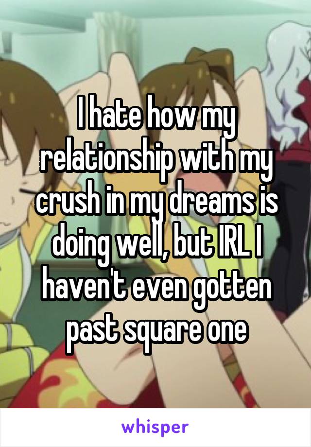 I hate how my relationship with my crush in my dreams is doing well, but IRL I haven't even gotten past square one