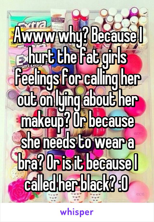 Awww why? Because I hurt the fat girls feelings for calling her out on lying about her makeup? Or because she needs to wear a bra? Or is it because I called her black? :O 