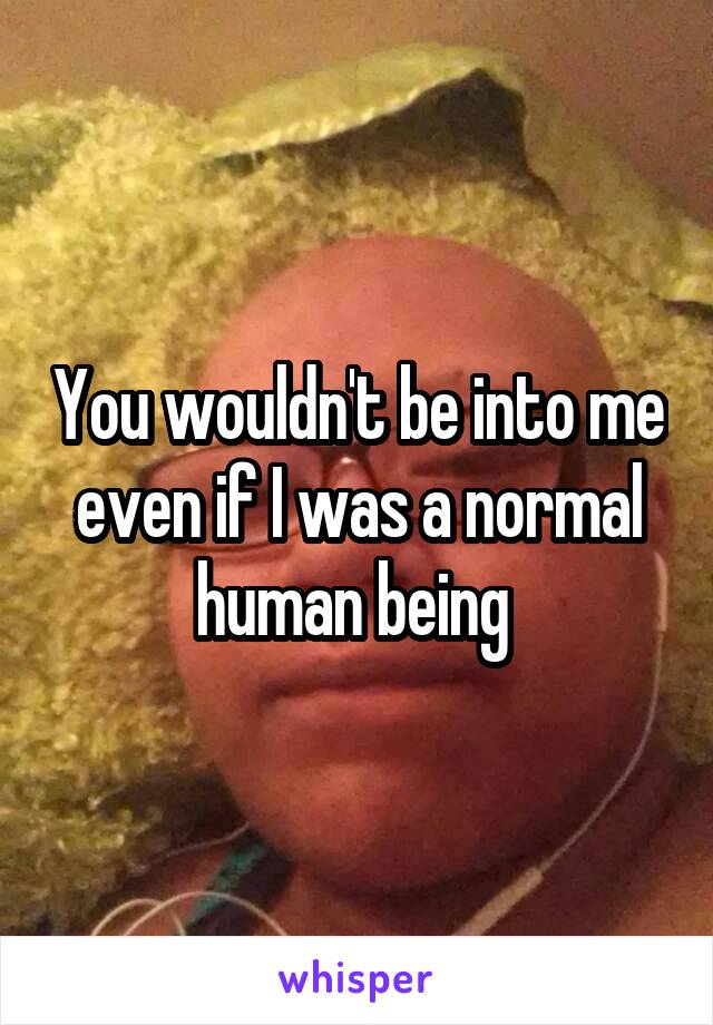 You wouldn't be into me even if I was a normal human being 