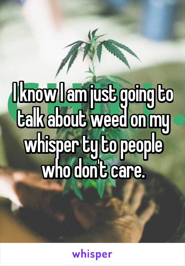 I know I am just going to talk about weed on my whisper ty to people who don't care.