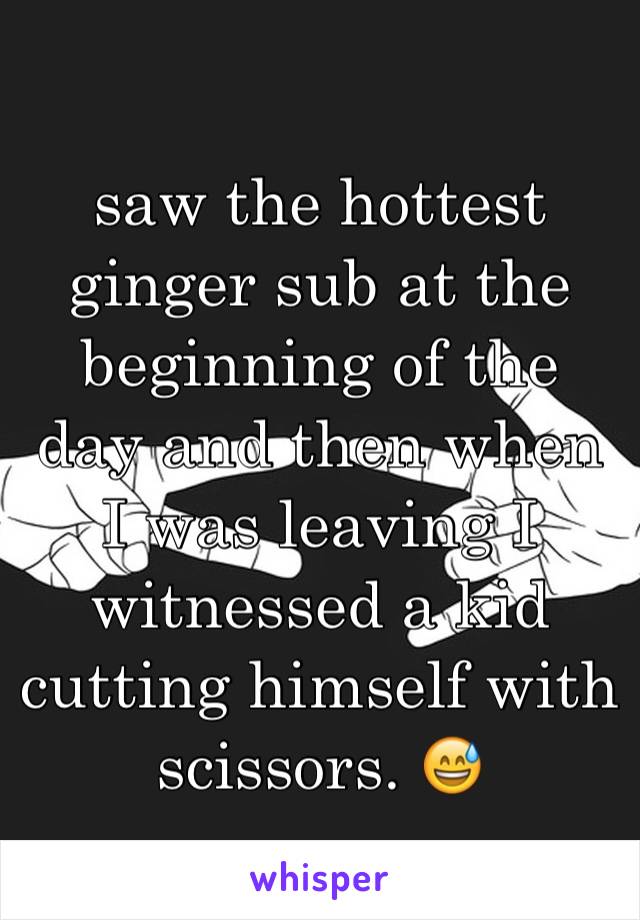 saw the hottest ginger sub at the beginning of the day and then when I was leaving I witnessed a kid cutting himself with scissors. 😅