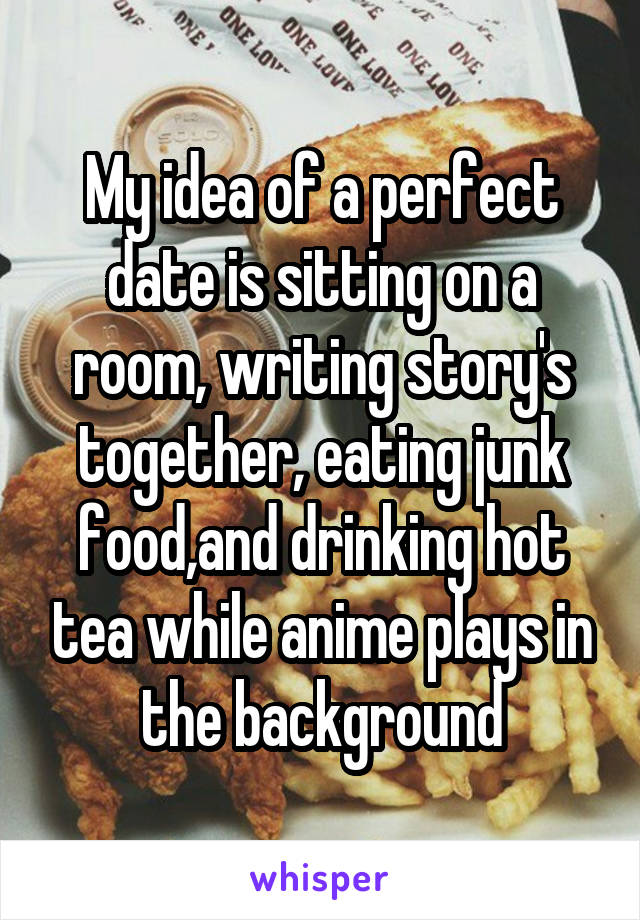 My idea of a perfect date is sitting on a room, writing story's together, eating junk food,and drinking hot tea while anime plays in the background