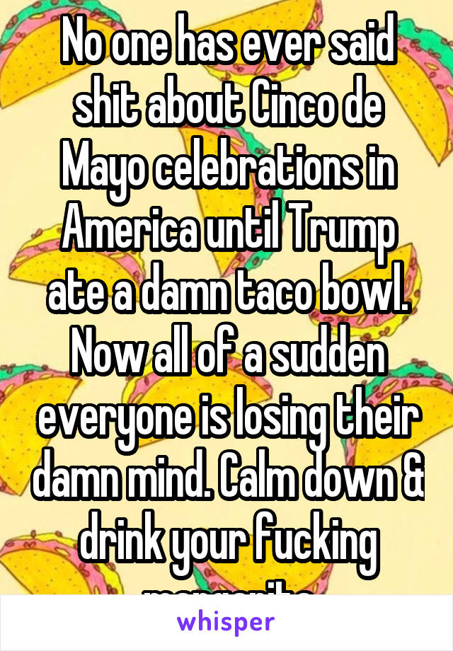 No one has ever said shit about Cinco de Mayo celebrations in America until Trump ate a damn taco bowl. Now all of a sudden everyone is losing their damn mind. Calm down & drink your fucking margarita