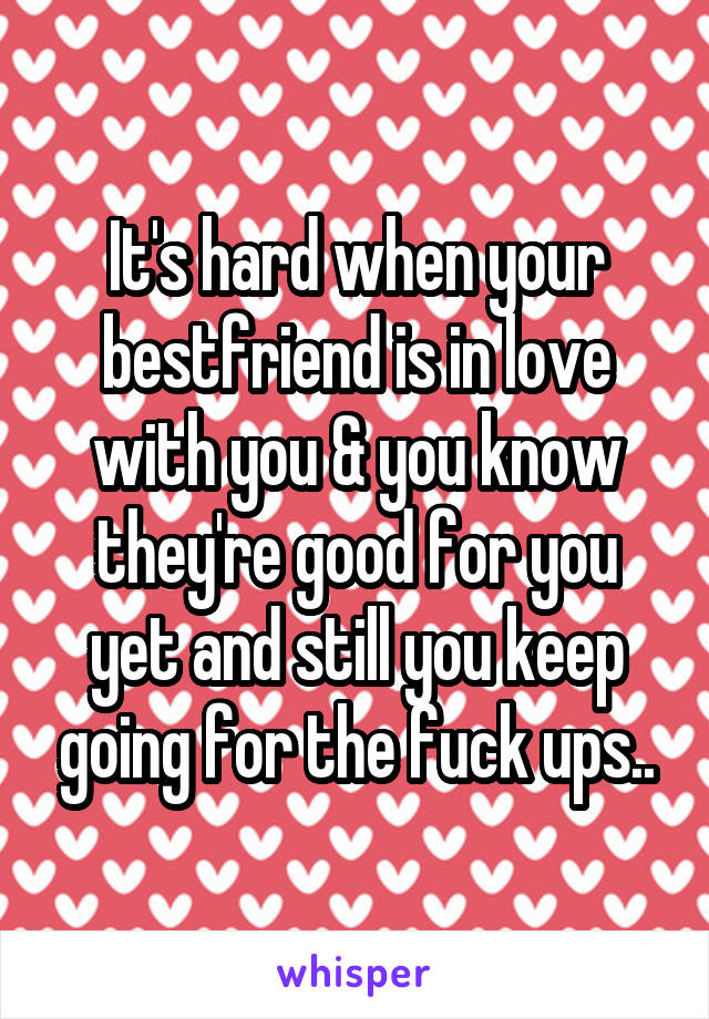 It's hard when your bestfriend is in love with you & you know they're good for you yet and still you keep going for the fuck ups..