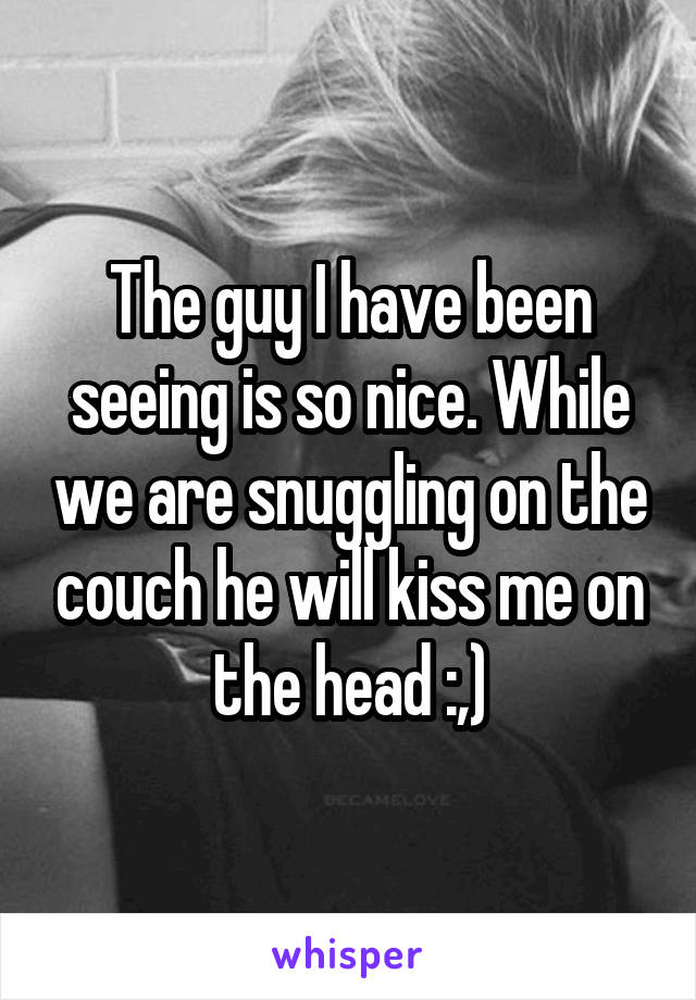 The guy I have been seeing is so nice. While we are snuggling on the couch he will kiss me on the head :,)