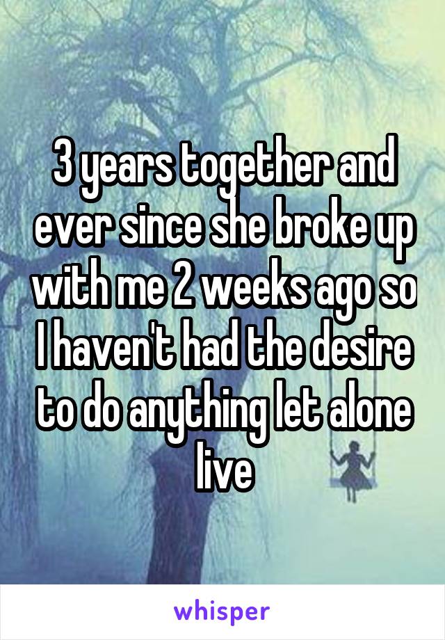 3 years together and ever since she broke up with me 2 weeks ago so I haven't had the desire to do anything let alone live