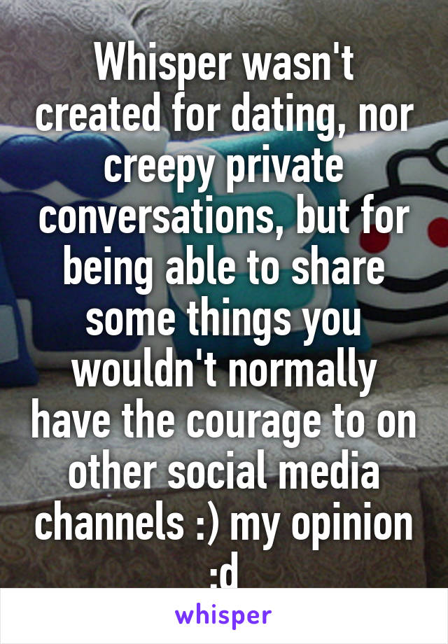 Whisper wasn't created for dating, nor creepy private conversations, but for being able to share some things you wouldn't normally have the courage to on other social media channels :) my opinion :d