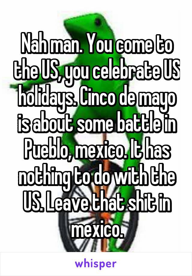 Nah man. You come to the US, you celebrate US holidays. Cinco de mayo is about some battle in Pueblo, mexico. It has nothing to do with the US. Leave that shit in mexico.