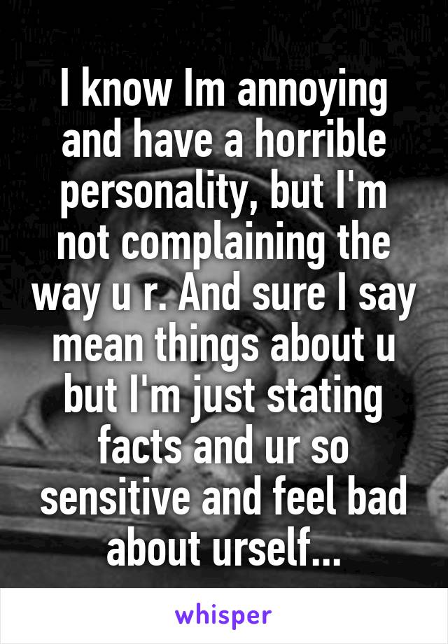 I know Im annoying and have a horrible personality, but I'm not complaining the way u r. And sure I say mean things about u but I'm just stating facts and ur so sensitive and feel bad about urself...