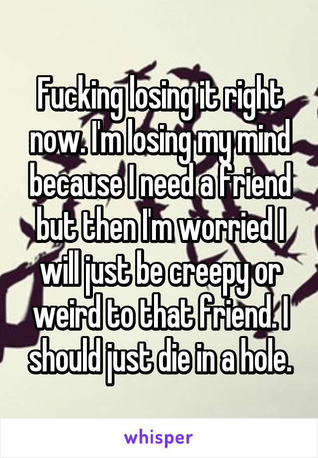 Fucking losing it right now. I'm losing my mind because I need a friend but then I'm worried I will just be creepy or weird to that friend. I should just die in a hole.