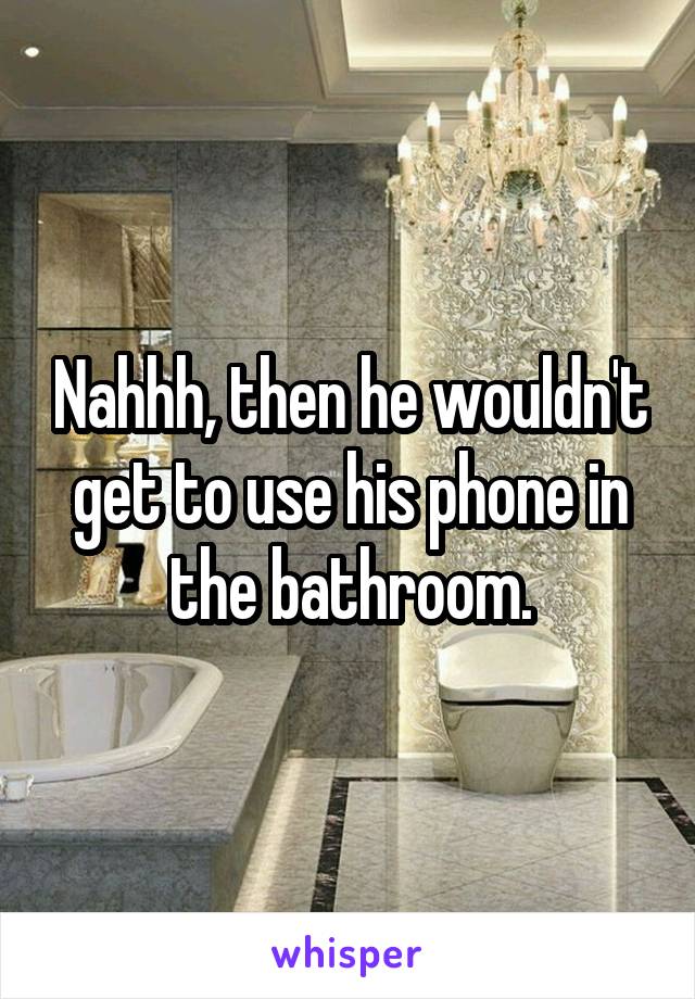 Nahhh, then he wouldn't get to use his phone in the bathroom.