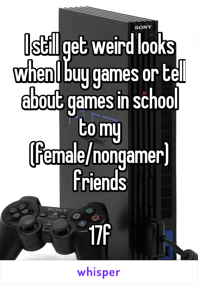 I still get weird looks when I buy games or tell about games in school to my (female/nongamer) friends

17f