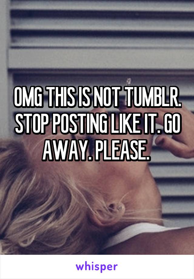 OMG THIS IS NOT TUMBLR. STOP POSTING LIKE IT. GO AWAY. PLEASE. 
