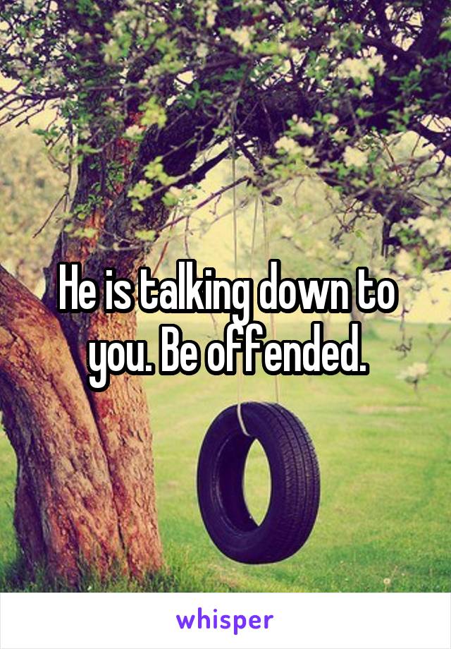 He is talking down to you. Be offended.