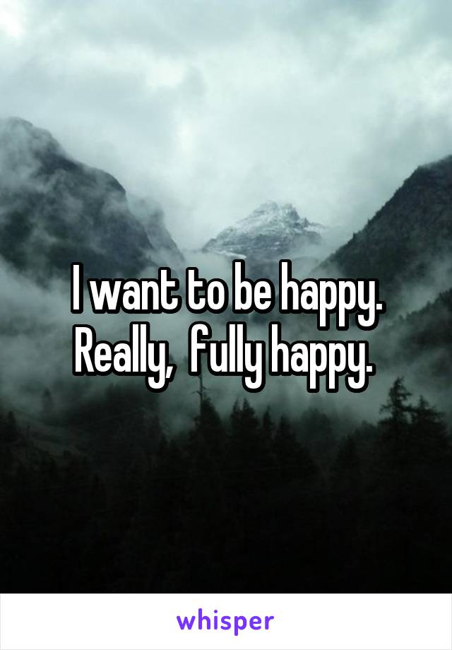 I want to be happy. Really,  fully happy. 