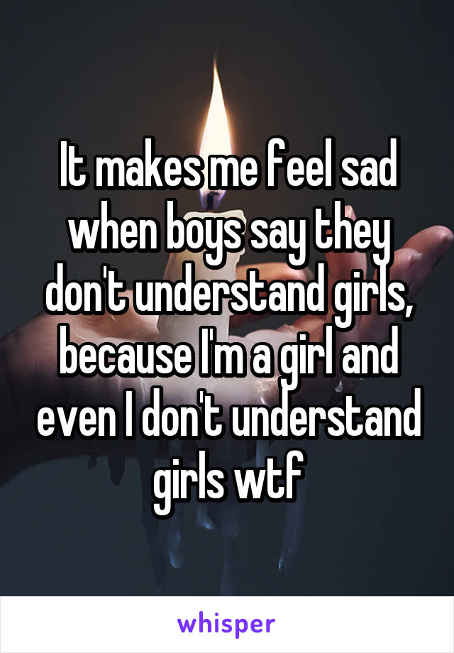 It makes me feel sad when boys say they don't understand girls, because I'm a girl and even I don't understand girls wtf