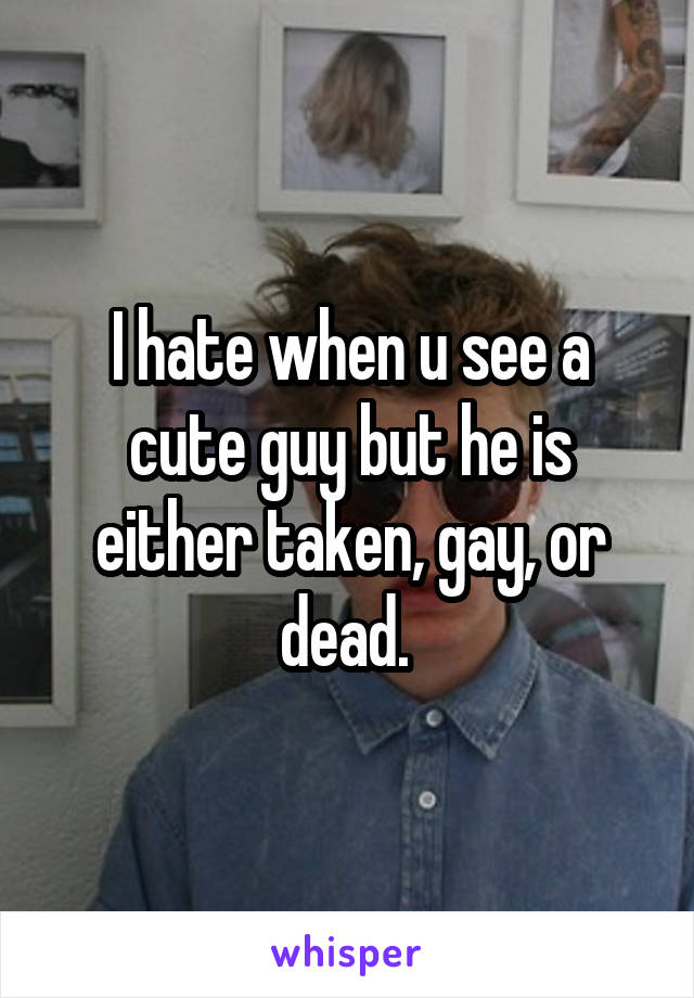 I hate when u see a cute guy but he is either taken, gay, or dead. 