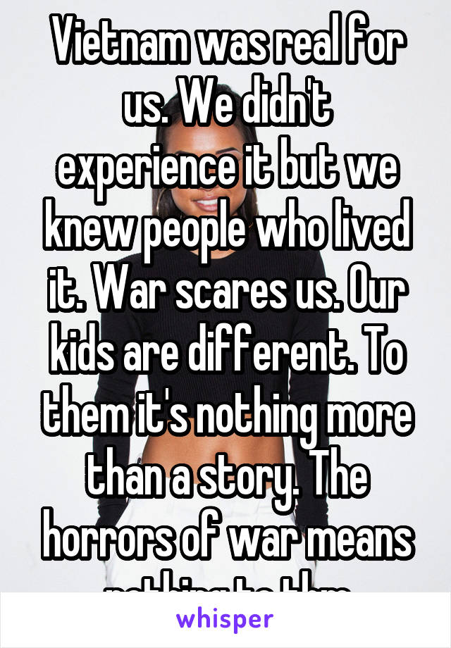 Vietnam was real for us. We didn't experience it but we knew people who lived it. War scares us. Our kids are different. To them it's nothing more than a story. The horrors of war means nothing to thm