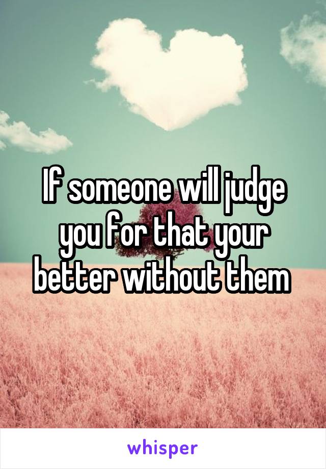 If someone will judge you for that your better without them 