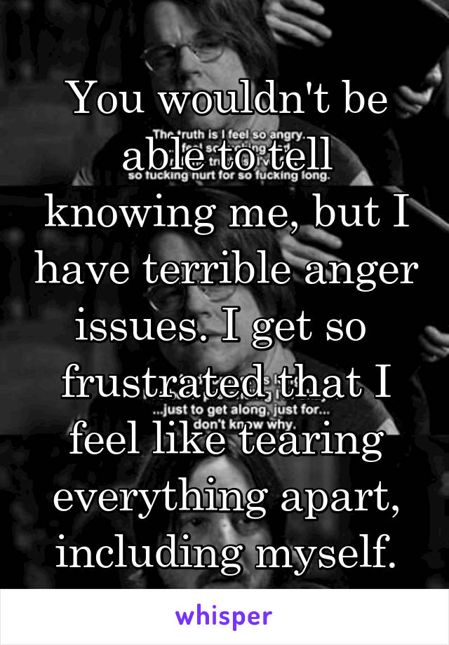 You wouldn't be able to tell knowing me, but I have terrible anger issues. I get so  frustrated that I feel like tearing everything apart, including myself.