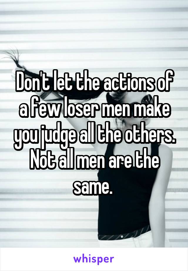 Don't let the actions of a few loser men make you judge all the others. Not all men are the same. 