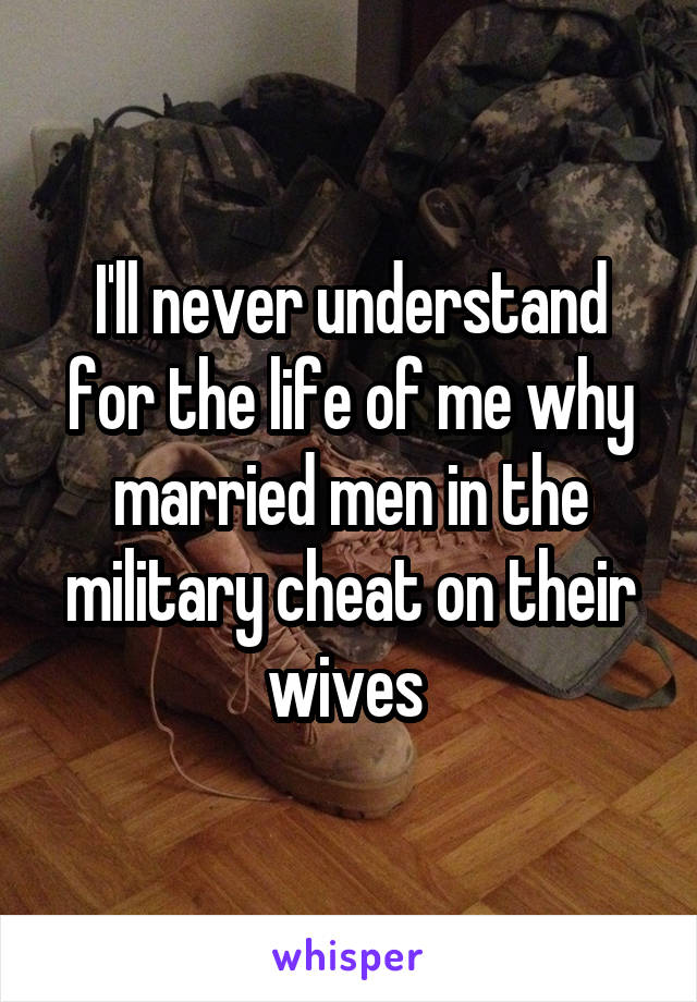 I'll never understand for the life of me why married men in the military cheat on their wives 