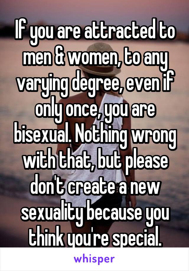 If you are attracted to men & women, to any varying degree, even if only once, you are bisexual. Nothing wrong with that, but please don't create a new sexuality because you think you're special.