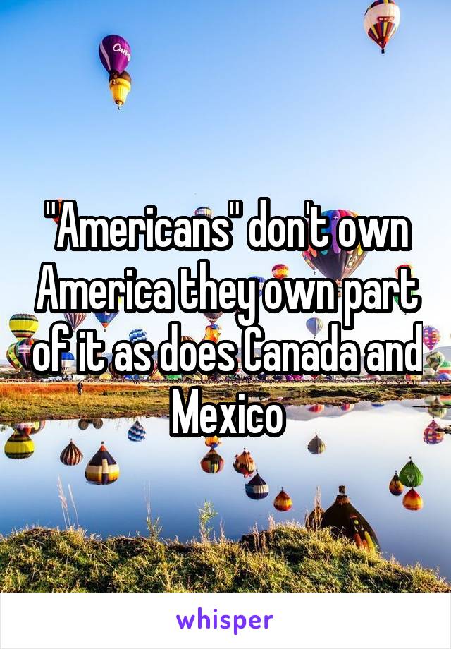 "Americans" don't own America they own part of it as does Canada and Mexico