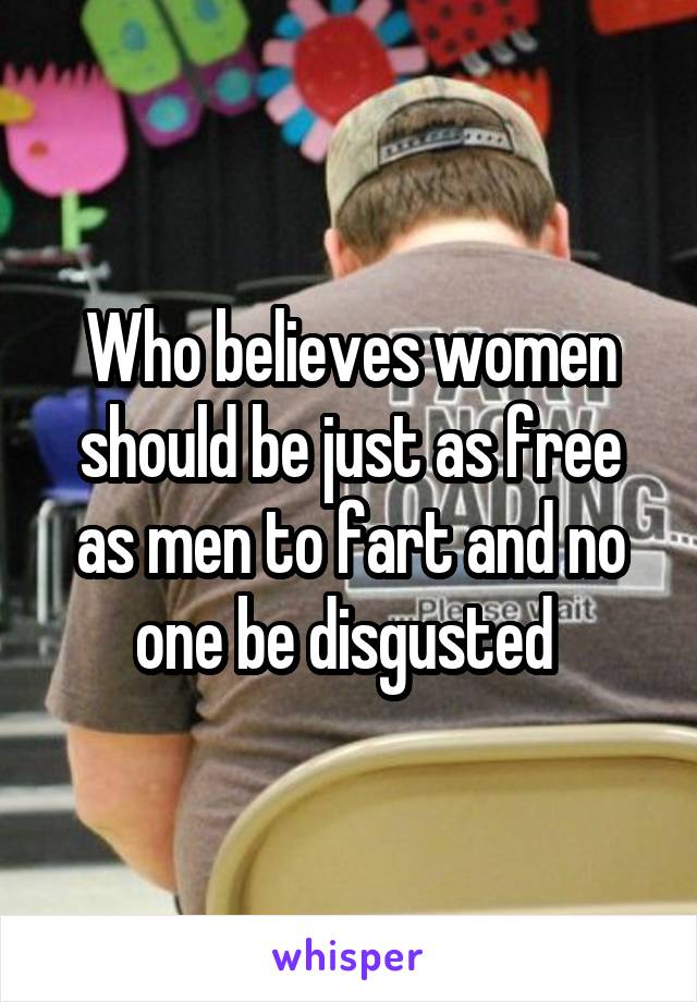 Who believes women should be just as free as men to fart and no one be disgusted 