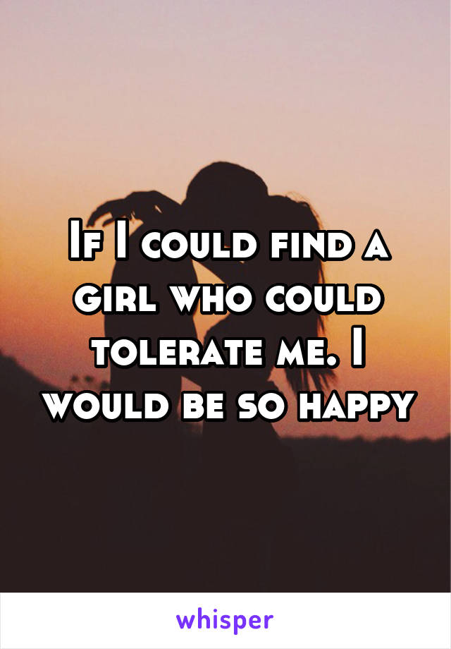 If I could find a girl who could tolerate me. I would be so happy