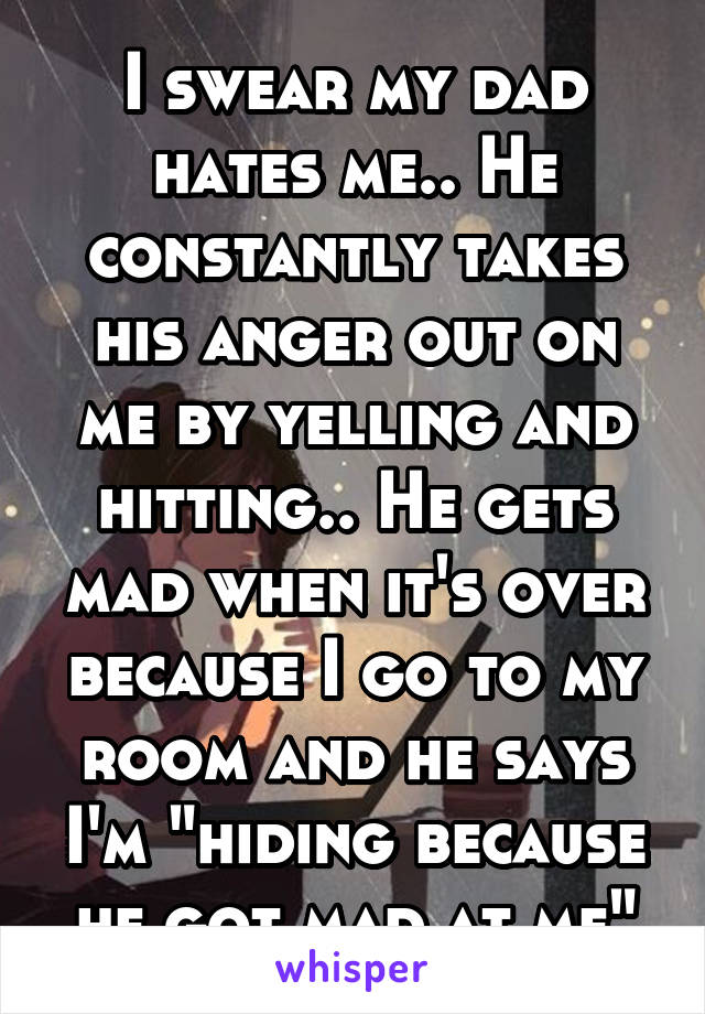 I swear my dad hates me.. He constantly takes his anger out on me by yelling and hitting.. He gets mad when it's over because I go to my room and he says I'm "hiding because he got mad at me"