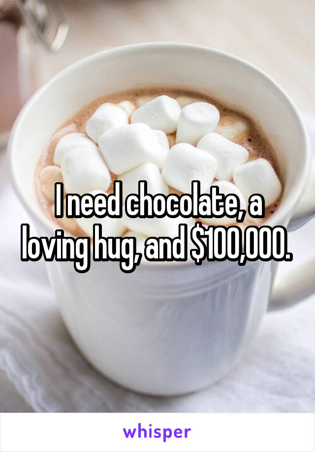 I need chocolate, a loving hug, and $100,000. 