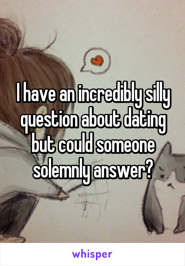 I have an incredibly silly question about dating but could someone solemnly answer?