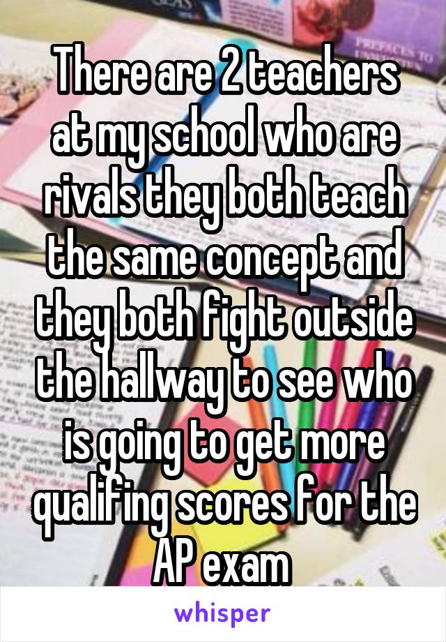 There are 2 teachers at my school who are rivals they both teach the same concept and they both fight outside the hallway to see who is going to get more qualifing scores for the AP exam 