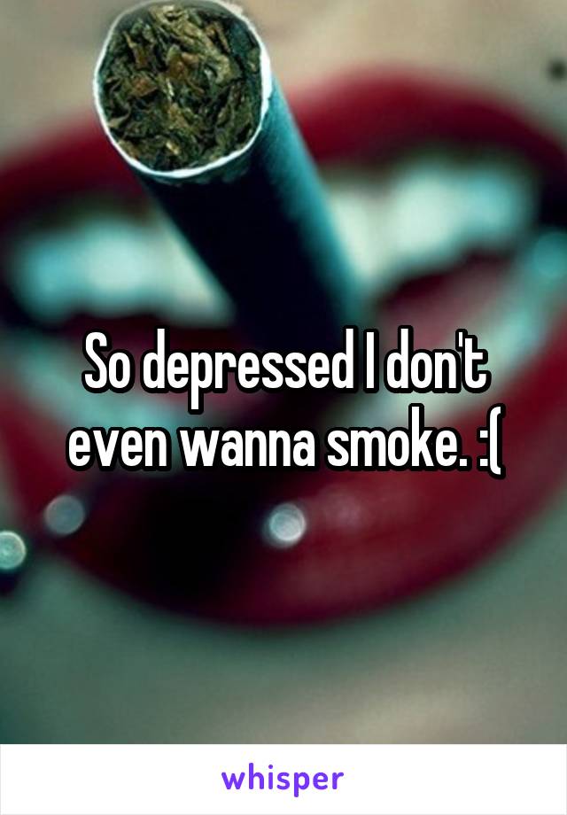 So depressed I don't even wanna smoke. :(