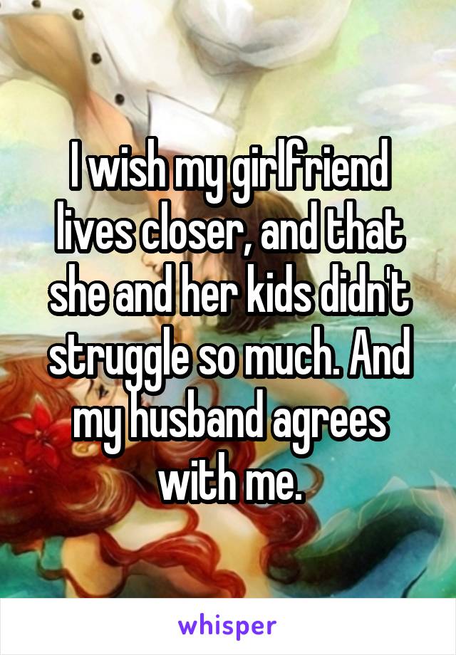 I wish my girlfriend lives closer, and that she and her kids didn't struggle so much. And my husband agrees with me.