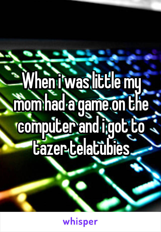 When i was little my mom had a game on the computer and i got to tazer telatubies