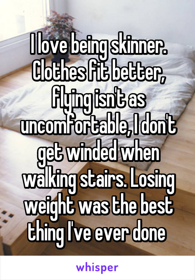 I love being skinner. Clothes fit better, flying isn't as uncomfortable, I don't get winded when walking stairs. Losing weight was the best thing I've ever done 
