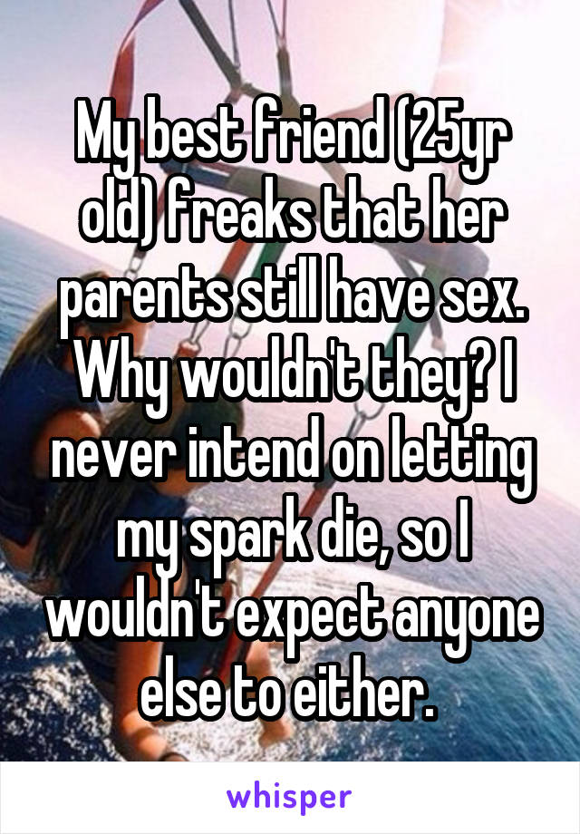 My best friend (25yr old) freaks that her parents still have sex. Why wouldn't they? I never intend on letting my spark die, so I wouldn't expect anyone else to either. 