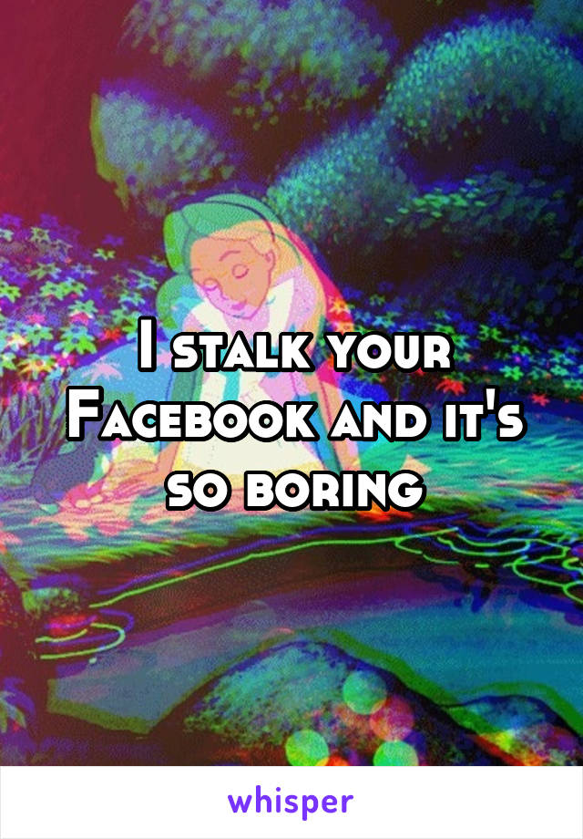 I stalk your Facebook and it's so boring