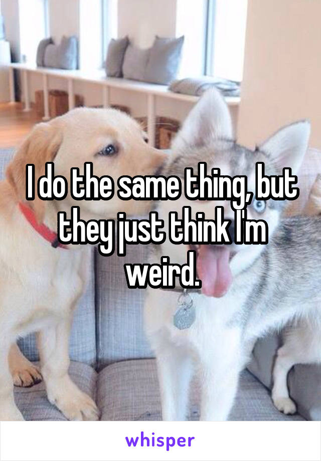 I do the same thing, but they just think I'm weird.
