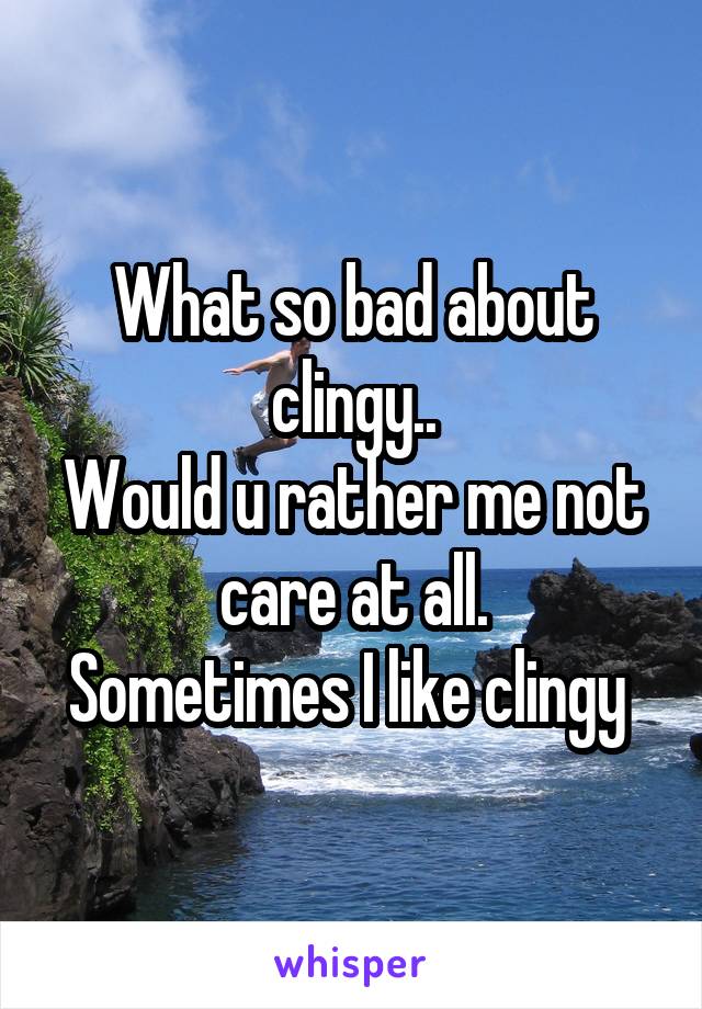 What so bad about clingy..
Would u rather me not care at all.
Sometimes I like clingy 