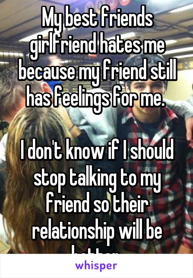 My best friends girlfriend hates me because my friend still has feelings for me. 

I don't know if I should stop talking to my friend so their relationship will be better.