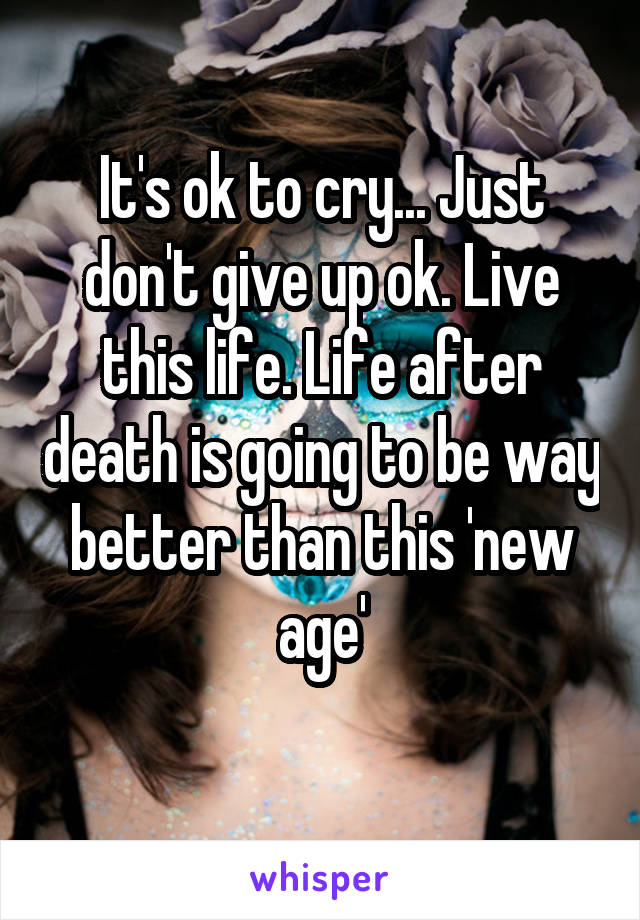 It's ok to cry... Just don't give up ok. Live this life. Life after death is going to be way better than this 'new age'
