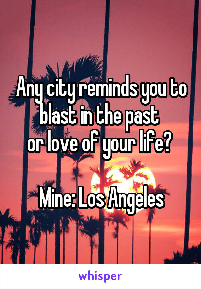 Any city reminds you to blast in the past 
or love of your life? 

Mine: Los Angeles