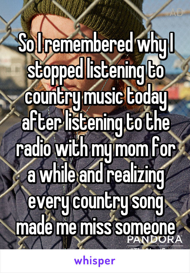 So I remembered why I stopped listening to country music today after listening to the radio with my mom for a while and realizing every country song made me miss someone