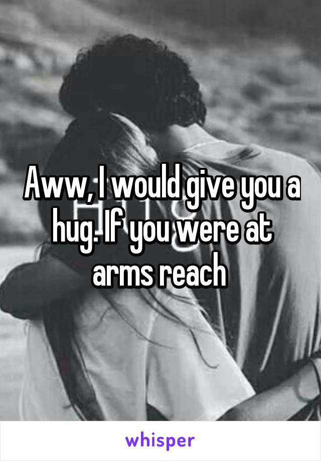 Aww, I would give you a hug. If you were at arms reach 