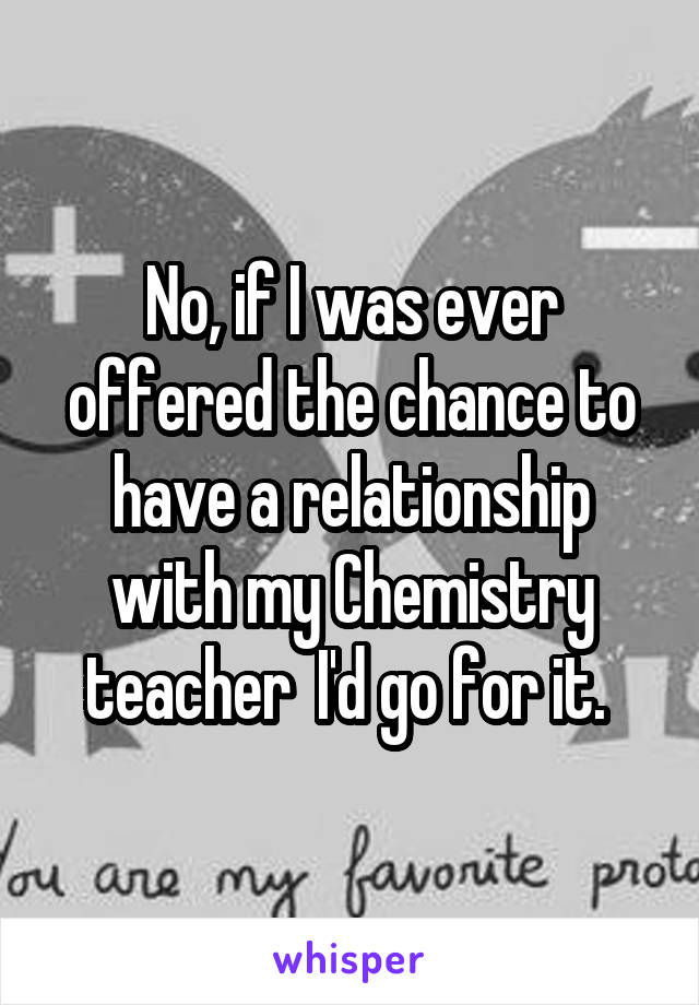 No, if I was ever offered the chance to have a relationship with my Chemistry teacher  I'd go for it. 