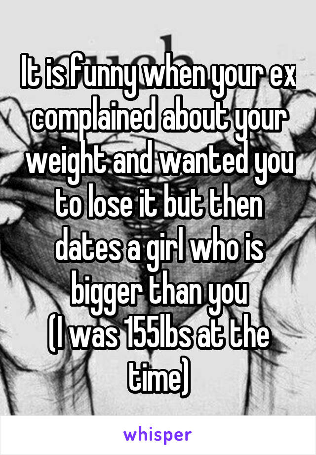 It is funny when your ex complained about your weight and wanted you to lose it but then dates a girl who is bigger than you
(I was 155lbs at the time)