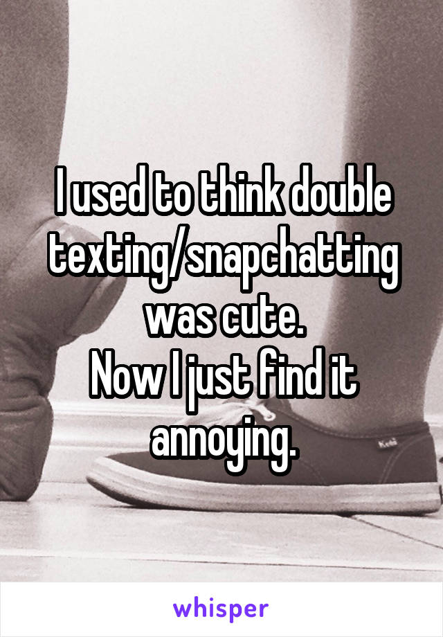 I used to think double texting/snapchatting was cute.
Now I just find it annoying.